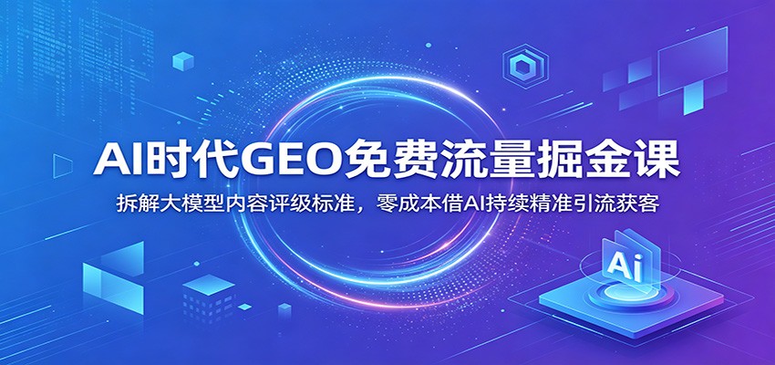 AI时代GEO免费流量掘金课：拆解大模型内容评级标准，零成本借AI持续精准引流获客-资源共享