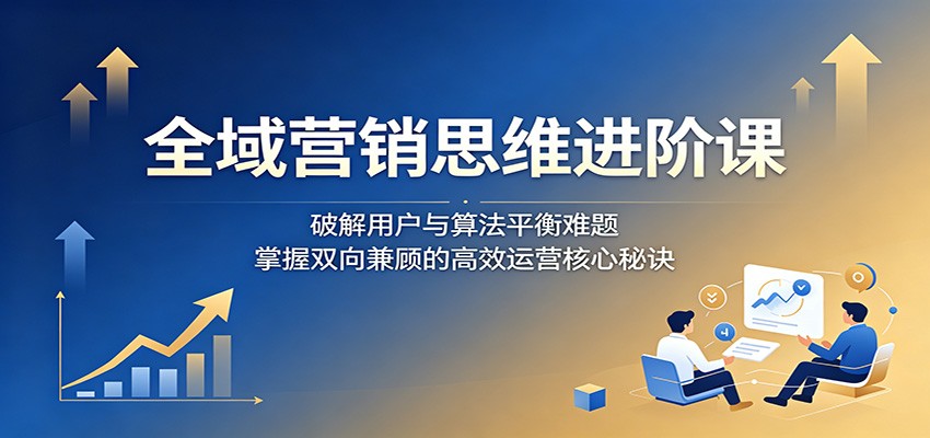 全域营销思维进阶课：破解用户与算法平衡难题，掌握双向兼顾的高效运营核心秘诀-资源共享