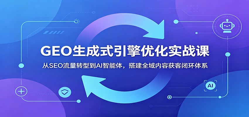 GEO生成式引擎优化实战课:从SEO流量转型到AI智能体,搭建全域内容获客闭环体系-资源共享