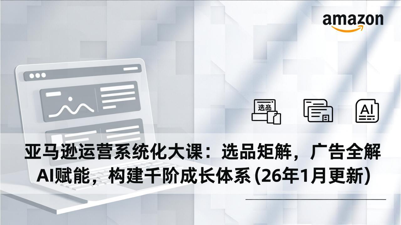 亚马逊运营系统化大课：选品矩阵，广告全解，AI赋能，构建千阶成长体系(26年1月更新-资源共享