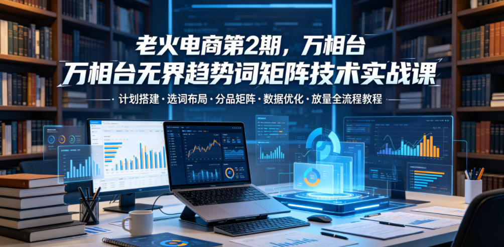 老火电商第2期,万相台无界趋势词矩阵技术实战课,计划搭建・选词布局・分品矩阵・数据优化・放量全流程教程-资源共享