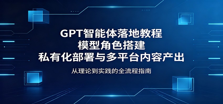 GPT智能体落地教程:模型角色搭建,私有化部署与多平台内容产出-资源共享