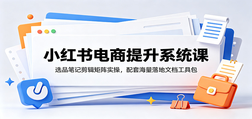 小红书电商提升系统课:选品笔记剪辑矩阵实操,配套海量落地文档工具包-资源共享